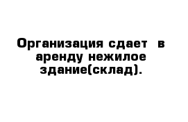 Организация сдает  в аренду нежилое здание(склад).